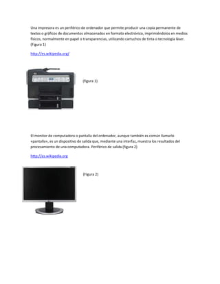 Una impresora es un periférico de ordenador que permite producir una copia permanente de textos o gráficos de documentos almacenados en formato electrónico, imprimiéndolos en medios físicos, normalmente en papel o transparencias, utilizando cartuchos de tinta o tecnología láser. (Figura 1) <br />http://es.wikipedia.org/<br />-25146019558000<br />(figura 1)<br />El monitor de computadora o pantalla del ordenador, aunque también es común llamarlo «pantalla», es un dispositivo de salida que, mediante una interfaz, muestra los resultados del procesamiento de una computadora. Periférico de salida (figura 2)<br />http://es.wikipedia.org<br />-3943355270500  <br />(Figura 2)<br />4053840-45212000-299085-45212000<br />-16192504996815002738120196786500-1885950211074000<br />1990725152844500<br />                                                                                                        <br />4168140-4254500-441960-35687000<br />-2667000235839000                                        <br />188595021082000<br />-36639526479500<br />201866517970500<br />                                                           <br />3844290-12827000-127635-19494500                                   <br />                                                                 <br />