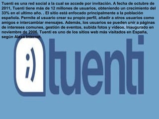 Tuenti es una red social a la cual se accede por invitación. A fecha de octubre de
2011, Tuenti tiene más de 12 millones de usuarios, obteniendo un crecimiento del
33% en el ultimo año. . El sitio está enfocado principalmente a la población
española. Permite al usuario crear su propio perfil, añadir a otros usuarios como
amigos e intercambiar mensajes. Además, los usuarios se pueden unir a páginas
de intereses comunes, gestión de eventos, subida fotos y vídeos. Inaugurado en
noviembre de 2006, Tuenti es uno de los sitios web más visitados en España,
según Alexa Internet.
 
