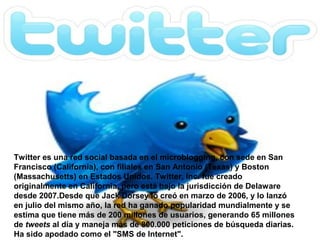 Twitter es una red social basada en el microblogging, con sede en San
Francisco (California), con filiales en San Antonio (Texas) y Boston
(Massachusetts) en Estados Unidos. Twitter, Inc. fue creado
originalmente en California, pero está bajo la jurisdicción de Delaware
desde 2007.Desde que Jack Dorsey lo creó en marzo de 2006, y lo lanzó
en julio del mismo año, la red ha ganado popularidad mundialmente y se
estima que tiene más de 200 millones de usuarios, generando 65 millones
de tweets al día y maneja más de 800.000 peticiones de búsqueda diarias.
Ha sido apodado como el "SMS de Internet".
 