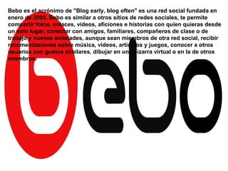 Bebo es el acrónimo de "Blog early, blog often" es una red social fundada en
enero de 2005. Bebo es similar a otros sitios de redes sociales, te permite
compartir fotos, enlaces, vídeos, aficiones e historias con quien quieras desde
un solo lugar, conectar con amigos, familiares, compañeros de clase o de
trabajo y nuevas amistades, aunque sean miembros de otra red social, recibir
recomendaciones sobre música, vídeos, artículos y juegos, conocer a otros
usuarios con gustos similares, dibujar en una pizarra virtual o en la de otros
miembros.
 