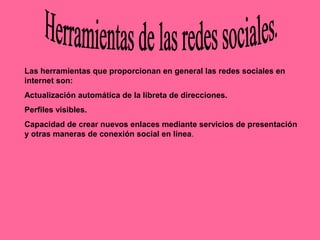 Las herramientas que proporcionan en general las redes sociales en
internet son:
Actualización automática de la libreta de direcciones.
Perfiles visibles.
Capacidad de crear nuevos enlaces mediante servicios de presentación
y otras maneras de conexión social en línea.
 