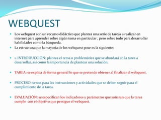 WEBQUEST
 Los webquest son un recurso didáctico que plantea una serie de tareas a realizar en
  internet para aprender sobre algún tema en particular , pero sobre todo para desarrollar
  habilidades como la búsqueda.
 La estructura que la mayoría de los webquest pose es la siguiente:


 1. INTRODUCCIÓN: plantea el tema o problemática que se abordará en la tarea a
  desarrollar, así como la importancia de plantear una solución.

 TAREA: se explica de forma general lo que se pretende obtener al finalizar el webquest.


 PROCESO: se usa para las instrucciones y actividades que se deben seguir para el
  cumplimiento de la tarea.

 EVALUACIÓN: se especifican los indicadores y parámetros que soñaran que la tarea
  cumple con el objetivo que persigue el webquest.
 