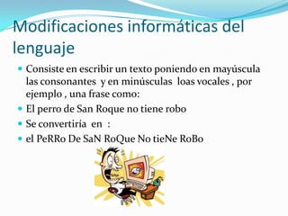 Modificaciones informáticas del
lenguaje
 Consiste en escribir un texto poniendo en mayúscula
  las consonantes y en minúsculas loas vocales , por
  ejemplo , una frase como:
 El perro de San Roque no tiene robo
 Se convertiría en :
 el PeRRo De SaN RoQue No tieNe RoBo
 