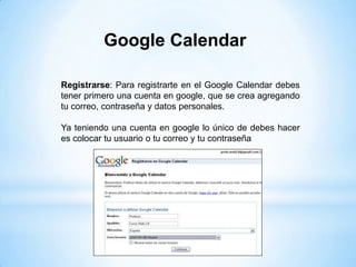Google Calendar

Registrarse: Para registrarte en el Google Calendar debes
tener primero una cuenta en google, que se crea agregando
tu correo, contraseña y datos personales.

Ya teniendo una cuenta en google lo único de debes hacer
es colocar tu usuario o tu correo y tu contraseña
 