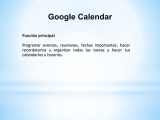 Google Calendar

Función principal

Programar eventos, reuniones, fechas importantes, hacer
recordatorios y organizar todas las tareas y hacer tus
calendarios u horarios.
 