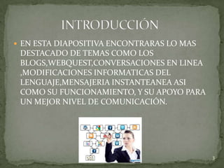 EN ESTA DIAPOSITIVA ENCONTRARAS LO MAS
 DESTACADO DE TEMAS COMO LOS
 BLOGS,WEBQUEST,CONVERSACIONES EN LINEA
 ,MODIFICACIONES INFORMATICAS DEL
 LENGUAJE,MENSAJERIA INSTANTEANEA ASI
 COMO SU FUNCIONAMIENTO, Y SU APOYO PARA
 UN MEJOR NIVEL DE COMUNICACIÓN.




                                           3
 