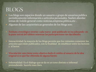  Los blogs son espacios donde un usuario o grupo de usuarios publica
  periódicamente información o artículos personales. Suelen abordar
  temas de índole general como noticias,empresa,pilitica,etc .
 Algunas de las características generales de los blogs son:


 Formato cronológico inverso: cada nuevo post publicado se ira colocando en
  la parte inicial del tablero mientras las participaciones van decidiendo.

 Interactividad: la mayoría de los blogs permite que los visitantes comenten los
  artículos que están publicados, con la finalidad de establecer entre los lectores
  y el lector.

 Vinculación: esto tiene como objetivo darle el crédito al usuario de la idea
  original si es que fue obtenida de alguna fuente.

 Informalidad: Es el dialogo que se da en un tono distinto e informal
  pretendiendo hacerlo mas claro.
                                                                                      4
 