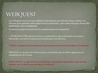    Los webquest son un recurso didáctico que plantea una serie de tareas a realizar en
    internet para aprender sobre algún tema en particular , pero sobre todo para desarrollar
    habilidades como la búsqueda.
   La estructura que la mayoría de los webquest pose es la siguiente:


   1. INTRODUCCIÓN: plantea el tema o problemática que se abordará en la tarea a
    desarrollar, así como la importancia de plantear una solución.


   TAREA: se explica de forma general lo que se pretende obtener al finalizar el webquest.


   PROCESO: se usa para las instrucciones y actividades que se deben seguir para el
    cumplimiento de la tarea.


   EVALUACIÓN: se especifican los indicadores y parámetros que soñaran que la tarea
    cumple con el objetivo que persigue el webquest.
                                                                                               5
 