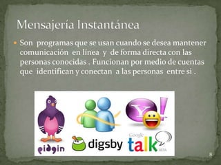  Son programas que se usan cuando se desea mantener
 comunicación en línea y de forma directa con las
 personas conocidas . Funcionan por medio de cuentas
 que identifican y conectan a las personas entre si .




                                                        8
 
