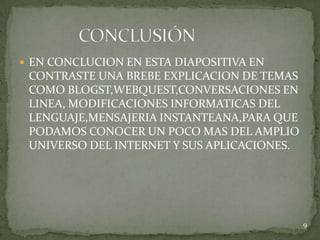  EN CONCLUCION EN ESTA DIAPOSITIVA EN
 CONTRASTE UNA BREBE EXPLICACION DE TEMAS
 COMO BLOGST,WEBQUEST,CONVERSACIONES EN
 LINEA, MODIFICACIONES INFORMATICAS DEL
 LENGUAJE,MENSAJERIA INSTANTEANA,PARA QUE
 PODAMOS CONOCER UN POCO MAS DEL AMPLIO
 UNIVERSO DEL INTERNET Y SUS APLICACIONES.




                                             9
 