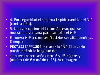 • 4. Por seguridad el sistema le pide cambiar el NIP
  (contraseña).
• 5. Una vez oprime el botón Acceso, que se
  muestra la ventana para cambiar el NIP.
• El nuevo NIP o contraseña debe ser alfanumérica.
  Ejemplo:
• PECT12354**1254, no usar la “Ñ”. El usuario
  puede definir la longitud de
• su nueva contraseña entre 6 y 15 dígitos y
  (mínimo de 6 y máximo 15). Ver imagen
 