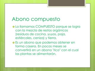 Abono compuesto
 Lo llamamos COMPUESTO porque se logra
  con la mezcla de restos orgánicos
  (residuos de cocina, yuyos, paja,
  estiércoles, ceniza) y tierra.
 Es un abono que podemos obtener en
  forma casera. En pocos meses se
  convertirá en un abono "rico" con el cual
  las plantas se alimentarán.
 