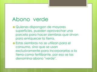 Abono verde
 Quienes  dispongan de mayores
  superficies, pueden aprovechar una
  parcela para hacer siembras que sirvan
  para enriquecer la tierra.
 Estas siembras no se utilizan para el
  consumo, sino que se usan
  exclusivamente para incorporarlas a la
  tierra como fertilizante, por eso se las
  denomina abono "verde".
 