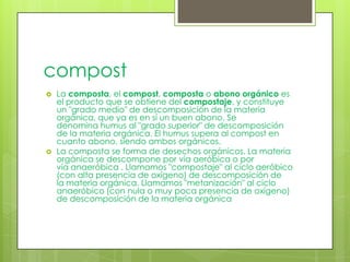 compost
   La composta, el compost, composta o abono orgánico es
    el producto que se obtiene del compostaje, y constituye
    un "grado medio" de descomposición de la materia
    orgánica, que ya es en sí un buen abono. Se
    denomina humus al "grado superior" de descomposición
    de la materia orgánica. El humus supera al compost en
    cuanto abono, siendo ambos orgánicos.
   La composta se forma de desechos orgánicos. La materia
    orgánica se descompone por vía aeróbica o por
    vía anaeróbica . Llamamos "compostaje" al ciclo aeróbico
    (con alta presencia de oxígeno) de descomposición de
    la materia orgánica. Llamamos "metanización" al ciclo
    anaeróbico (con nula o muy poca presencia de oxígeno)
    de descomposición de la materia orgánica
 