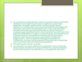    La composta es obtenida de manera natural por descomposición
    aeróbica (con oxígeno) de residuos orgánicos como restos
    vegetales, animales, excrementos y purines (parte líquida
    altamente contaminante que rezuma de todo tipo de estiércoles
    animales), por medio de la reproducción masiva de bacterias
    aerobias termófilas que están presentes en forma natural en
    cualquier lugar (posteriormente, la fermentación la continúan otras
    especies de bacterias, hongos y actinomicetos). Normalmente, se
    trata de evitar (en lo posible) la putrefacción de los residuos
    orgánicos (por exceso de agua, que impide la aireación-
    oxigenación y crea condiciones biológicas anaeróbicas
    malolientes), aunque ciertos procesos industriales de compostaje
    usan la putrefacción por bacterias anaerobias.
   Compost producido en un jardín.
   La composta se usa en agricultura y jardinería como enmienda
    para el suelo (ver abono), aunque también se usa en paisajismo,
    control de la erosión, recubrimientos y recuperación de suelos.
 