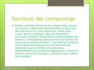 Tecnicas del compostaje
   Existen variadas técnicas de compostaje, las que
    se ajustan a diferentes necesidades; la elección
    de una técnica u otra depende, entre otras
    cosas, de la cantidad y tipo de material a
    procesar, inversión disponibles y disponibilidad de
    terreno, complejidad operacional y del producto
    final que se quiere obtener. 1 Los distintos sistemas
    están determinados por los mecanismos de
    aireación que se utilizan en el proceso,
    generalmente los podemos agrupar en: aireación
    pasiva, aireación forzada, y aireación por volteos
    del material.
 