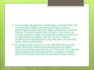    La mayoría de plantas industriales y comerciales de
    compostaje utilizan procesos activos, porque
    garantizan productos de mejor calidad en un plazo
    menor. El mayor grado de control y, por tanto, la
    mayor calidad, suele conseguirse compostando en
    un recipiente cerrado con un control y ajuste
    continuo de temperatura, flujo de aire y humedad,
    entre otros parámetros.
   El compostaje casero es más variado, fluctuando
    entre técnicas extremadamente pasivas hasta
    técnicas activas propias de una industria. Se pueden
    utilizar productos desodorantes, aunque una pila
    bien mantenida raramente produce malos olores.
 