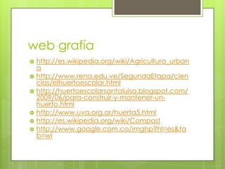 web grafía
   http://es.wikipedia.org/wiki/Agricultura_urban
    a
   http://www.rena.edu.ve/SegundaEtapa/cien
    cias/elhuertoescolar.html
   http://huertoescolarsantaluisa.blogspot.com/
    2009/06/para-construir-y-mantener-un-
    huerto.html
   http://www.uva.org.ar/huerta5.html
   http://es.wikipedia.org/wiki/Compost
   http://www.google.com.co/imghp?hl=es&ta
    b=wi
 