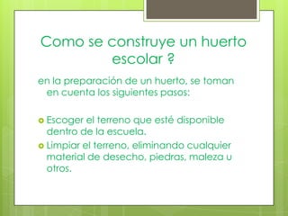 Como se construye un huerto
        escolar ?
en la preparación de un huerto, se toman
 en cuenta los siguientes pasos:

 Escoger  el terreno que esté disponible
  dentro de la escuela.
 Limpiar el terreno, eliminando cualquier
  material de desecho, piedras, maleza u
  otros.
 