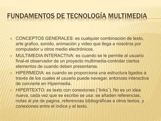 FUNDAMENTOS DE TECNOLOGÍA MULTIMEDIA
 CONCEPTOS GENERALES: es cualquier combinación de texto,
arte grafico, sonido, animación y video que llega a nosotros por
computador u otros medio electrónicos.
 MULTIMEDIA INTERACTIVA: es cuando se le permite al usuario
final-el observador de un proyecto multimedia-controlar ciertos
elementos de cuando deben presentarse.
 HIPERMEDIA: es cuando se proporciona una estructura ligados a
través de los cuales el usuario puede navegar, entonces interactiva
de convierte en Hipermedia.
 HIPERTEXTO: es texto con conexiones (¨links¨). No es un idea
nueva, cada vez que se escribe se usa: se añaden referencias,
notas al pie de pagina, referencias bibliográficas a otros textos, y
conexiones entre el índice y el texto.
 