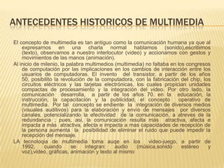 ANTECEDENTES HISTORICOS DE MULTIMEDIA
El concepto de multimedia es tan antiguo como la comunicación humana ya que al
expresarnos en una charla normal hablamos (sonido),escribimos
(texto), observamos a nuestro interlocutor (video) y accionamos con gestos y
movimientos de las manos (animación).
Al inicio de milenio, la palabra multimedios (multimedia) no faltaba en los congresos
de computación por las implicaciones en los cambios de interacción entre los
usuarios de computadoras. El invento del transistor, a partir de los años
50, posibilito la revolución de la computadora, con la fabricación del chip, los
circuitos eléctricos y las tarjetas electrónicas, los cuales propician unidades
compactas de procesamiento y la integración del video. Por otro lado, la
comunicación desarrolla, a partir de los años 70. en la educación, la
instrucción, la capacitación y la publicidad, el concepto operativo de
multimedia. Por tal concepto se endiente la integración de diversos medios
(visuales auditivos) para la elaboración y envío de mensajes por diversos
canales, potencializando la efectividad de la comunicación, a atreves de la
redundancia ; pues, asi, la comunicación resulta más atractiva, afecta e
impacta a más atractiva, afecta e impacta a mas capacidades de recepción de
la persona aumenta la posibilidad de eliminar el ruido que puede impedir la
recepción del mensaje.
LA tecnoloqia de multimedia toma auqe en los video-juego, a partir de
1992, cuando se integran: audio (música,sonido estéreo y
voz),video, gráficas, animación y texto al mismo
 