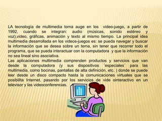 LA tecnología de multimedia toma auge en los video-juego, a partir de
1992, cuando se integran: audio (músicas, sonido estéreo y
voz),video, gráficas, animación y texto al mismo tiempo. La principal idea
multimedia desarrollada en los videos-juegos es: se pueda navegar y buscar
la información que se desea sobre un tema, sin tener que recorrer todo el
programa, que se pueda interactuar con la computadora y que la información
no sea lineal sino asociativa.
Las aplicaciones multimedia comprenden productos y servicios que van
desde la computadora (y sus dispositivos ¨especiales¨ para las
multimedia, como bocinas, pantallas de alta definición, etc. ) donde se puede
leer desde un disco compacto hasta la comunicaciones virtuales que se
posibilita Internet, pasando por los servicios de vide ointeractivo en un
televisor y las videoconferencias.
 