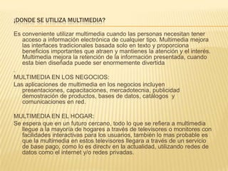 ¡DONDE SE UTILIZA MULTIMEDIA?
Es conveniente utilizar multimedia cuando las personas necesitan tener
acceso a información electrónica de cualquier tipo. Multimedia mejora
las interfaces tradicionales basada solo en texto y proporciona
beneficios importantes que atraen y mantienes la atención y el interés.
Multimedia mejora la retención de la información presentada, cuando
esta bien diseñada puede ser enormemente divertida
.
MULTIMEDIA EN LOS NEGOCIOS:
Las aplicaciones de multimedia en los negocios incluyen
presentaciones, capacitaciones, mercadotecnia, publicidad
demostración de productos, bases de datos, catálogos y
comunicaciones en red.
MULTIMEDIA EN EL HOGAR:
Se espera que en un futuro cercano, todo lo que se refiera a multimedia
llegue a la mayoría de hogares a través de televisores o monitores con
facilidades interactivas para los usuarios, también lo mas probable es
que la multimedia en estos televisores llegara a través de un servicio
de base pago, como lo es directv en la actualidad, utilizando redes de
datos como el internet y/o redes privadas.
 