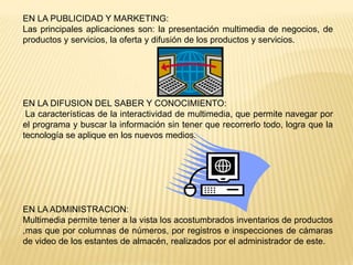 EN LA PUBLICIDAD Y MARKETING:
Las principales aplicaciones son: la presentación multimedia de negocios, de
productos y servicios, la oferta y difusión de los productos y servicios.
EN LA DIFUSION DEL SABER Y CONOCIMIENTO:
La características de la interactividad de multimedia, que permite navegar por
el programa y buscar la información sin tener que recorrerlo todo, logra que la
tecnología se aplique en los nuevos medios.
EN LA ADMINISTRACION:
Multimedia permite tener a la vista los acostumbrados inventarios de productos
,mas que por columnas de números, por registros e inspecciones de cámaras
de video de los estantes de almacén, realizados por el administrador de este.
 