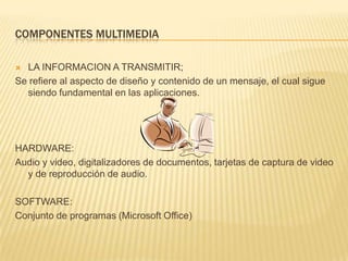 COMPONENTES MULTIMEDIA
 LA INFORMACION A TRANSMITIR;
Se refiere al aspecto de diseño y contenido de un mensaje, el cual sigue
siendo fundamental en las aplicaciones.
HARDWARE:
Audio y video, digitalizadores de documentos, tarjetas de captura de video
y de reproducción de audio.
SOFTWARE:
Conjunto de programas (Microsoft Office)
 