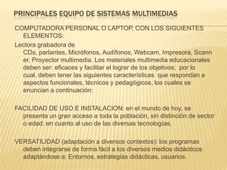 PRINCIPALES EQUIPO DE SISTEMAS MULTIMEDIAS
COMPUTADORA PERSONAL O LAPTOP, CON LOS SIGUIENTES
ELEMENTOS:
Lectora grabadora de
CDs, parlantes, Micrófonos, Audífonos, Webcam, Impresora, Scann
er, Proyector multimedia. Los materiales multimedia educacionales
deben ser: eficaces y facilitar el lograr de los objetivos; por lo
cual, deben tener las siguientes características que respondan a
aspectos funcionales, técnicos y pedagógicos, los cuales se
enuncian a continuación:
FACILIDAD DE USO E INSTALACION: en el mundo de hoy, se
presenta un gran acceso a toda la población, sin distinción de sector
o edad: en cuanto al uso de las diversas tecnologías.
VERSATILIDAD (adaptación a diversos contextos): los programas
deben integrarse de forma fácil a los diversos medios didácticos
adaptándose a: Entornos, estrategias didácticas, usuarios.
 