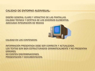 CALIDAD DE ENTORNO AUDIVISUAL:
DISEÑO GENERAL CLARO Y ATRACTIVO DE LAS PANTALLAS.
CALIDAD TÉCNICA Y ESTÉTICA DE LOS DIVERSOS ELEMENTOS.
ADECUADA INTEGRACIÓN DE MEDIAS
CALIDAD EN LOS CONTENIDOS:
INFORMACIÓN PRESENTADA DEBE SER CORRECTA Y ACTUALIZADA.
LOS TEXTOS SON BIEN ESTRUCTURADOS GRAMATICALMENTE Y NO PRESENTAN
ERRORES.
NO EXISTEN DISCRIMINACIONES.
PRESENTACIÓN Y DOCUMENTACIÓN.
 