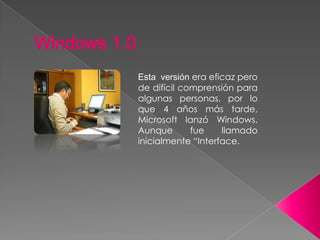 Esta versión era eficaz pero
de difícil comprensión para
algunas personas, por lo
que 4 años más tarde,
Microsoft lanzó Windows.
Aunque fue llamado
inicialmente “Interface.
Windows 1.0
 
