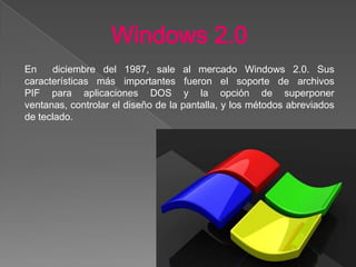 Windows 2.0
En diciembre del 1987, sale al mercado Windows 2.0. Sus
características más importantes fueron el soporte de archivos
PIF para aplicaciones DOS y la opción de superponer
ventanas, controlar el diseño de la pantalla, y los métodos abreviados
de teclado.
 