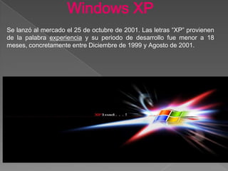 Windows XP
Se lanzó al mercado el 25 de octubre de 2001. Las letras “XP” provienen
de la palabra experiencia y su periodo de desarrollo fue menor a 18
meses, concretamente entre Diciembre de 1999 y Agosto de 2001.
 