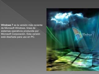 Windows 7 es la versión más reciente
de Microsoft Windows, línea de
sistemas operativos producida por
Microsoft Corporación. Esta versión
está diseñada para uso en PC.
 