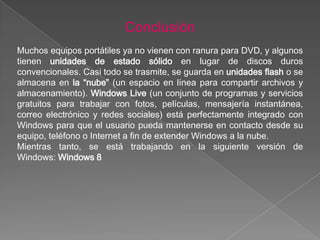 Conclusión
Muchos equipos portátiles ya no vienen con ranura para DVD, y algunos
tienen unidades de estado sólido en lugar de discos duros
convencionales. Casi todo se trasmite, se guarda en unidades flash o se
almacena en la “nube” (un espacio en línea para compartir archivos y
almacenamiento). Windows Live (un conjunto de programas y servicios
gratuitos para trabajar con fotos, películas, mensajería instantánea,
correo electrónico y redes sociales) está perfectamente integrado con
Windows para que el usuario pueda mantenerse en contacto desde su
equipo, teléfono o Internet a fin de extender Windows a la nube.
Mientras tanto, se está trabajando en la siguiente versión de
Windows: Windows 8
 