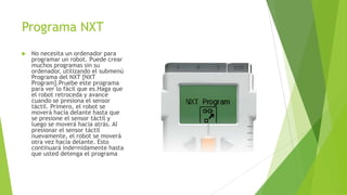 Programa NXT
 No necesita un ordenador para
programar un robot. Puede crear
muchos programas sin su
ordenador, utilizando el submenú
Programa del NXT [NXT
Program].Pruebe este programa
para ver lo fácil que es.Haga que
el robot retroceda y avance
cuando se presiona el sensor
táctil. Primero, el robot se
moverá hacia delante hasta que
se presione el sensor táctil y
luego se moverá hacia atrás. Al
presionar el sensor táctil
nuevamente, el robot se moverá
otra vez hacia delante. Esto
continuará indenidamente hasta
que usted detenga el programa
 