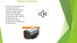Sensor acústico
 El sensor acústico detecta el
nivel de decibeles: la
suavidad o intensidad de un
sonido. El sensor acústico
detecta dB y dBA.dBA:
sonidos que el oído humano
es capaz de oír.dB: todos los
sonidos existentes,
incluyendo los sonidos
demasiado altos o bajos para
el oído humano
 