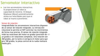 Servomotor interactivo
 Los tres servomotores interactivos
le proporcionan al robot la
capacidad de moverse. El bloque
Desplazar [Move] automáticamente
alinea sus velocidades para que el
robot se mueva suavemente.
Sensor de rotación:
integradoTodos los servomotores interactivos disponen
de un sensor de rotación integrado. La retroacción
rotacional le permite al NXT controlar los movimientos
de forma muy precisa. El sensor de rotación integrado
mide las rotaciones del motor en grados (precisión de +/-
un grado) o en rotaciones completas. Una rotación son
360 grados, por lo tanto si congura el motor para que
gire 180 grados, la pieza central de la rueda realizará
medio giro.
 