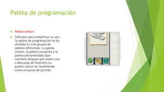 Paleta de programación
 Paleta común:
 Software para simplificar su uso,
la paleta de programación se ha
dividido en tres grupos de
paletas diferentes: la paleta
común, la paleta completa y la
paleta personalizada (que
contiene bloques que usted crea
o descarga de Internet).La
paleta común se recomienda
como un punto de partida.
 