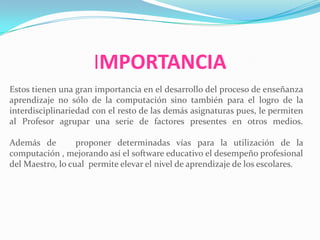 IMPORTANCIA
Estos tienen una gran importancia en el desarrollo del proceso de enseñanza
aprendizaje no sólo de la computación sino también para el logro de la
interdisciplinariedad con el resto de las demás asignaturas pues, le permiten
al Profesor agrupar una serie de factores presentes en otros medios.
Además de proponer determinadas vías para la utilización de la
computación , mejorando así el software educativo el desempeño profesional
del Maestro, lo cual permite elevar el nivel de aprendizaje de los escolares.
 