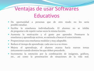 Ventajas de usar Softwares
Educativos
 Da oportunidad a personas que de otro modo no les sería
posible estudiar.
 Facilita la enseñanza individualizada. El alumno no se inhibe
de preguntar o de repetir varias veces la misma lección.
 Aumenta la motivación y el gusto por aprender. Promueve la
enseñanza y aprendizaje activos, se estimula a buscar el conocimiento.
 Proporcionan una enseñanza modular y muy adaptable.
 Reduce el tiempo de aprendizaje, cada uno va a su ritmo.
 Mejora el aprendizaje, el alumno avanza hacia nuevos temas
únicamente cuando domina los que deben precederle.
 Incrementa la retención por la combinación de imágenes, gráficos,
etc., así como la presentación de situaciones de la vida real.
 