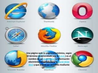 Una página web (o página electrónica, según
el término recomendado por la R.A.E.) es el
nombre de un documento o información
electrónica adaptada para laWorld Wide
Web y que puede ser accedida mediante
un navegador
 