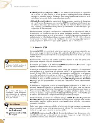 •	SDRAM (Synchronous Dynamic RAM). Es una memoria que incorpora la capacidad
de la DRAM y la velocidad de la SRAM; es decir, necesita refresco de sus celdas,
pero en un intervalo superior de tiempo. Esta memoria es la que incorporan en la
actualidad la mayoría de los ordenadores personales.
•	DDRAM (Double Data Rate) o memoria de doble recarga o memoria de doble tasa
de transferencia. Compuesta por memorias SDRAM, tiene la característica de que
se refresca dos veces por impulso de reloj. Es una memoria de funcionamiento
muy complejo, pero tiene la ventaja de ser prácticamente el doble de rápida que
cualquiera de las anteriores.
En la actualidad, una de las características fundamentales de las memorias RAM es
la velocidad con que la información se puede almacenar en ellas. Esta velocidad
es mayor cuanto menos se tarde en acceder a la posición de memoria requerida en
cada instante. La velocidad se mide en nanosegundos (60, 70, 80, 100,…). Cuanto
menor sea el tiempo de acceso, más rápido será el acceso que se pueda realizar a
cualquier posición de memoria para poder grabar o leer su información.
	 B. Memoria ROM
La memoria ROM o memoria de solo lectura contiene programas especiales que
sirven para cargar e iniciar el arranque del ordenador. En ella se encuentra almace-
nada toda la información referente a los componentes hardware de los que consta
nuestro equipo.
Posteriormente, será labor del sistema operativo realizar el resto de operaciones
para poder empezar a utilizar el ordenador.
El software que integra la ROM forma el BIOS del ordenador (Basic Input Output
System) o sistema básico de entrada/salida.
El BIOS se encuentra físicamente en varias partes del ordenador. El componente
principal está en la placa base. Inicialmente, los BIOS se programaban sobre me-
morias de tipo ROM, lo que implicaba que cualquier modificación en el sistema
no podía realizarse a menos que lo hiciese el fabricante. Había que sustituir el
componente electrónico para modificar la configuración del BIOS. Por eso, poste-
riormente, el BIOS se montó en memorias de tipo PROM (Programmable Read Only
Memory), que son programables una sola vez y después de haber sido montadas
en la placa.
El BIOS es un código que localiza y carga el sistema operativo en la RAM; es un
software elemental instalado en una pequeña ROM de la placa base que permite
que esta comience a funcionar. Proporciona las órdenes básicas para poner en
funcionamiento el hardware indispensable para empezar a trabajar. Como mínimo,
maneja el teclado y proporciona salida básica (emitiendo pitidos normalizados por
el altavoz del ordenador si se producen fallos) durante el arranque.
En la actualidad, se utilizan las memorias de tipo EPROM (Erasable Programmable
Read Only Memory), que permiten cambiar la configuración asignada. Este proceso
es complejo, pero no implica realizar operaciones físicas sobre los componentes
que están montados.
Todas estas memorias son no volátiles, y la información que contienen no desapare-
ce nunca debido a que están programadas de fábrica. No necesitan ningún sumi-
nistro de energía para mantener su configuración.
La CMOS (Complementary Metal Oxide Semiconductor) es un tipo de memoria inter-
na del ordenador que se caracteriza por consumir muy poca energía eléctrica, lo
que la hace idónea para almacenar datos del BIOS.
Introducción a los sistemas informáticos1
18
9.	 ¿Todas las memorias ROM
son de solo lectura?
10.	 ¿Cómo se accede al BIOS
del equipo?
Actividades
Analiza en la Web los tipos de
BIOS más comercializadas.
Investigación@
En la Web del Centro de
Enseñanza Online encontrarás
más información de configura-
ción de los diferentes tipos de
BIOS más comunes.
CEO
 