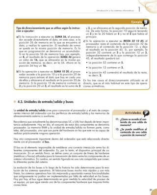 4.3. Unidades de entrada/salida y buses
La unidad de entrada/salida sirve para comunicar el procesador y el resto de compo-
nentes internos del ordenador con los periféricos de entrada/salida y las memorias de
almacenamiento externo o auxiliares.
Recordemos que actualmente las denominaciones UC y UAL han dejado de tener impor-
tancia aisladamente. Hoy en día, el conjunto de estos dos componentes se denomina
procesador. La memoria RAM y la unidad de entrada/salida no forman parte, como
tales, del procesador, sino que son parte del hardware sin las que este no es capaz de
realizar prácticamente ninguna operación.
Hay otro componente importante dentro del ordenador que está relacionado directa-
mente con el procesador: el bus.
El bus es el elemento responsable de establecer una correcta interacción entre los di-
ferentes componentes del ordenador. Es, por lo tanto, el dispositivo principal de co-
municación. En un sentido físico, se define como un conjunto de líneas de hardware
(metálicas o físicas) utilizadas para la transmisión de datos entre los componentes de un
sistema informático. En cambio, en sentido figurado es una ruta compartida que conec-
ta diferentes partes del sistema.
La evolución de los buses a lo largo de la historia ha sido determinante para la evo-
lución de los sistemas operativos. Al fabricarse buses mucho más rápidos y con más
líneas, los sistemas operativos han ido mejorando y aportando nuevas funcionalidades
que antiguamente no podían ser implementadas por falta de velocidad en los buses.
Hoy por hoy, el bus sigue determinando en gran medida la velocidad de proceso de
un equipo, ya que sigue siendo uno de los componentes hardware que mayores limita-
ciones tiene.
21
1Introducción a los sistemas informáticos
11.	 ¿Cómo se accede al con-
tenido de una celda de
memoria?
12.	 ¿Se puede modificar el
contenido de una celda
o posición de memoria?
Actividades
Tipo de direccionamiento que se utiliza según la instruc-
ción a ejecutar:
a)	Si la instrucción a ejecutar es SUMA 56, el procesa-
dor accede directamente al dato, en este caso, a la
posición 56 de memoria en la que se encuentra el
dato, y realiza la operación. El resultado de sumar
se queda en la misma posición de memoria. Es lo
que en programación se denomina un acumulador.
Si en la posición 56 de memoria hay, por ejemplo,
un 8, el resultado de la operación SUMA 56 genera
un valor de 16, que se almacena en la misma po-
sición de memoria, es decir, en la 56. Ahora en la
posición 56 hay un 16.
b)	Si la operación a ejecutar es SUMA 10 20, el proce-
sador accede a la posición 10 y a la posición 20 de
memoria para extraer el dato que hay en cada una
de ellas y almacena el resultado en la posición 20 de
memoria. Si la posición 10 de memoria contiene un
3 y la posición 20 un 2, el resultado es la suma de 2
y 3, y se almacena en la segunda posición de memo-
ria. De esta forma, la posición 10 seguirá teniendo
un 3 y en la 20 habrá un 5 y no el 2 que había al
principio.
c)	Si la operación a ejecutar es RESTA 32 12 45, el
procesador resta el contenido de la posición 32 de
memoria y el contenido de la posición 12, y deja
el resultado en la posición 45. Si, por ejemplo, la
posición 32 contiene un 5 y la posición 12 un 3,
independientemente de lo que contenga la posición
45, el resultado quedará así:
•	La posición 32 contiene un 5.
•	La posición 12 contiene un 3.
•	La posición 45 contendrá el resultado de la resta,
es decir, 2.
En los tres casos el direccionamiento utilizado es el
directo, que es el más habitual en este tipo de opera-
ciones aritméticas.
Ejemplo
 