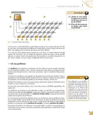 La frecuencia o velocidad del bus queda determinada por los impulsos de reloj. El reloj
es, por tanto, el componente que determina la velocidad, ya que a mayor frecuencia en
Mhz, más rápida es la circulación de bits por las líneas del bus.
Y no solo eso. El bus determina la arquitectura y, por tanto, su tamaño determina el del
registro de instrucción. Así, el código de operación puede ser mayor, siendo posible
ejecutar un mayor número de operaciones. Esto produce un aumento de potencia, no
por mayor rapidez, sino por mayor complejidad de las instrucciones.
	 4.4. Los periféricos
Los periféricos son dispositivos hardware con los cuales el usuario puede interactuar
con el ordenador (teclado, ratón, monitor), almacenar o leer datos y/o programas (dis-
positivos de almacenamiento o memorias auxiliares), imprimir resultados (impresoras),
etcétera.
Se denominan periféricos, por ejemplo, los dispositivos que sirven para introducir datos y
programas en el ordenador desde el exterior hacia su memoria central para que puedan
ser utilizados. Son los llamados periféricos de entrada: teclados, ratones, etc.
También hay periféricos que sirven para extraer información desde el ordenador hacia
el exterior, como impresoras o monitores.
Los hay que sirven para ambas cosas, como discos duros, CD-ROM regrabables, dis-
quetes, etc.
Los periféricos se conectan con el ordenador, es decir, con la UCP y sus componentes,
a través de los denominados puertos o conectores externos. Esta gestión la lleva a cabo
otra parte esencial del ordenador: la unidad de entrada/salida, componente hardware
usado para la gestión de periféricos.
En una primera aproximación podemos hacer una clasificación de los periféricos tenien-
do en cuenta desde o hacia dónde envían información. Es decir, la clasificación se hace
atendiendo a que la información que circula a través del bus de datos lo haga desde el
periférico a la memoria central (periférico de entrada) o viceversa (periférico de salida).
Conectado el periférico al ordenador a través del cable o conector correspondiente, la
información que se envía o transmite circula dentro del ordenador a través de los buses
vistos anteriormente.
23
1Introducción a los sistemas informáticos
Fig. 1.9. Esquema del bus del sistema.
1
1 3
2
1 0 0 1 0 1 0
MICROPROCESADORMICROPROCESADOR
13.	 ¿Puede ser más rápido
un equipo con un bus de
16 bits que otro con un
bus de 32 bits?
14.	 El bus de direcciones de
un equipo, ¿qué indica
exactamente?
Actividades
Para diferenciar si un periférico
es de entrada, salida o de entra-
da/salida, solamente tienes que
fijarte en si el periférico envía
información a la memoria del
ordenador, en cuyo caso es de
entrada. Si es la memoria la que
envía información al periférico,
entonces es de salida. Si se
envía o recibe información simul-
táneamente desde la memoria, el
periférico es de entrada/salida.
Truco
 