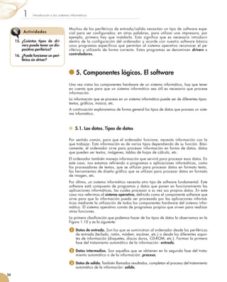 Muchos de los periféricos de entrada/salida necesitan un tipo de software espe-
cial para ser configurados; en otras palabras, para utilizar una impresora, por
ejemplo, primero hay que instalarla. Esto significa que es necesario introducir
dentro de la configuración del ordenador y acorde con nuestro software básico
unos programas específicos que permitan al sistema operativo reconocer el pe-
riférico y utilizarlo de forma correcta. Estos programas se denominan drivers o
controladores.
	5. Componentes lógicos. El software
Una vez vistos los componentes hardware de un sistema informático, hay que tener
en cuenta que para que un sistema informático sea útil es necesario que procese
información.
La información que se procesa en un sistema informático puede ser de diferentes tipos:
textos, gráficos, música, etc.
A continuación exploraremos de forma general los tipos de datos que procesa un siste-
ma informático.
	 5.1. Los datos. Tipos de datos
Por sentido común, para que el ordenador funcione, necesita información con la
que trabajar. Esta información es de varios tipos dependiendo de su función. Bási-
camente, el ordenador sirve para procesar información en forma de datos, datos
que pueden ser textos, imágenes, tablas de hojas de cálculo, etc.
El ordenador también maneja información que servirá para procesar esos datos. En
este caso, nos estamos refiriendo a programas o aplicaciones informáticas, como
los procesadores de textos, que se utilizan para procesar datos en formato texto,
las herramientas de diseño gráfico que se utilizan para procesar datos en formato
de imagen, etc.
Por último, un sistema informático necesita otro tipo de software fundamental. Este
software está compuesto de programas y datos que ponen en funcionamiento las
aplicaciones informáticas, las cuales procesan a su vez sus propios datos. En este
caso nos referimos al sistema operativo, definido como el componente software que
sirve para que la información pueda ser procesada por las aplicaciones informá-
ticas mediante la utilización de todos los componentes hardware del sistema infor-
mático. El sistema operativo consta de programas propios que sirven para realizar
otras funciones.
La primera clasificación que podemos hacer de los tipos de datos la observamos en la
Figura 1.10 y es la siguiente:
1  Datos de entrada. Son los que se suministran al ordenador desde los periféricos
de entrada (teclado, ratón, módem, escáner, etc.) o desde los diferentes sopor-
tes de información (disquetes, discos duros, CD-ROM, etc.). Forman la primera
fase del tratamiento automático de la información: entrada.
2  Datos intermedios. Son aquellos que se obtienen en la segunda fase del trata-
miento automático o de la información: proceso.
3 Datos de salida. También llamados resultados, completan el proceso del tratamiento
automático de la información: salida.
Introducción a los sistemas informáticos1
24
15.	 ¿Cuántos tipos de dri-
vers puede tener un dis-
positivo periférico?
16.	 ¿Puede funcionar un peri-
férico sin driver?
Actividades
 