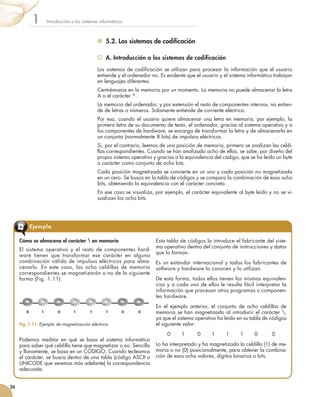 5.2. Los sistemas de codificación
	 A. Introducción a los sistemas de codificación
Los sistemas de codificación se utilizan para procesar la información que el usuario
entiende y el ordenador no. Es evidente que el usuario y el sistema informático trabajan
en lenguajes diferentes.
Centrémonos en la memoria por un momento. La memoria no puede almacenar la letra
A o el carácter *.
La memoria del ordenador, y por extensión el resto de componentes internos, no entien-
de de letras o números. Solamente entiende de corriente eléctrica.
Por eso, cuando el usuario quiere almacenar una letra en memoria, por ejemplo, la
primera letra de su documento de texto, el ordenador, gracias al sistema operativo y a
los componentes de hardware, se encarga de transformar la letra y de almacenarla en
un conjunto (normalmente 8 bits) de impulsos eléctricos.
Si, por el contrario, leemos de una posición de memoria, primero se analizan las celdi-
llas correspondientes. Cuando se han analizado ocho de ellas, se sabe, por diseño del
propio sistema operativo y gracias a la equivalencia del código, que se ha leído un byte
o carácter como conjunto de ocho bits.
Cada posición magnetizada se convierte en un uno y cada posición no magnetizada
en un cero. Se busca en la tabla de códigos y se compara la combinación de esos ocho
bits, obteniendo la equivalencia con el carácter concreto.
En ese caso se visualiza, por ejemplo, el carácter equivalente al byte leído y no se vi-
sualizan los ocho bits.
Introducción a los sistemas informáticos1
26
Cómo se almacena el carácter  en memoria
El sistema operativo y el resto de componentes hard-
ware tienen que transformar ese carácter en alguna
combinación válida de impulsos eléctricos para alma-
cenarlo. En este caso, las ocho celdillas de memoria
correspondientes se magnetizarán o no de la siguiente
forma (Fig. 1.11):
Podemos meditar en qué se basa el sistema informático
para saber qué celdilla tiene que magnetizar o no. Sencilla
y llanamente, se basa en un CÓDIGO. Cuando tecleamos
el carácter, se busca dentro de una tabla (código ASCII o
UNICODE que veremos más adelante) la correspondencia
adecuada.
Esta tabla de códigos la introduce el fabricante del siste-
ma operativo dentro del conjunto de instrucciones y datos
que lo forman.
Es un estándar internacional y todos los fabricantes de
software y hardware lo conocen y lo utilizan.
De esta forma, todos ellos tienen las mismas equivalen-
cias y a cada uno de ellos le resulta fácil interpretar la
información que procesan otros programas o componen-
tes hardware.
En el ejemplo anterior, el conjunto de ocho celdillas de
memoria se han magnetizado al introducir el carácter ,
ya que el sistema operativo ha leído en su tabla de códigos
el siguiente valor:
0       1        0       1       1       1       0         0
Lo ha interpretado y ha magnetizado la celdilla (1) de me-
moria o no (0) posicionalmente, para obtener la combina-
ción de esos ocho valores, dígitos binarios o bits.
Ejemplo
Fig. 1.11. Ejemplo de magnetización eléctrica.
0 1 1 1 10 0 0
 
