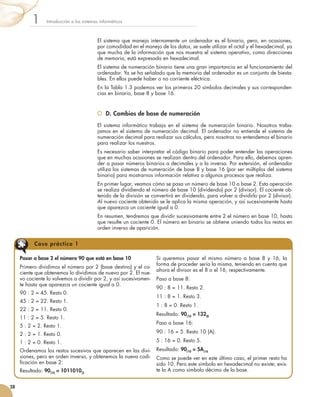 El sistema que maneja internamente un ordenador es el binario, pero, en ocasiones,
por comodidad en el manejo de los datos, se suele utilizar el octal y el hexadecimal, ya
que mucha de la información que nos muestra el sistema operativo, como direcciones
de memoria, está expresada en hexadecimal.
El sistema de numeración binario tiene una gran importancia en el funcionamiento del
ordenador. Ya se ha señalado que la memoria del ordenador es un conjunto de biesta-
bles. En ellos puede haber o no corriente eléctrica.
En la Tabla 1.3 podemos ver los primeros 20 símbolos decimales y sus corresponden-
cias en binario, base 8 y base 16.
	 D. Cambios de base de numeración
El sistema informático trabaja en el sistema de numeración binario. Nosotros traba-
jamos en el sistema de numeración decimal. El ordenador no entiende el sistema de
numeración decimal para realizar sus cálculos, pero nosotros no entendemos el binario
para realizar los nuestros.
Es necesario saber interpretar el código binario para poder entender las operaciones
que en muchas ocasiones se realizan dentro del ordenador. Para ello, debemos apren-
der a pasar números binarios a decimales y a la inversa. Por extensión, el ordenador
utiliza los sistemas de numeración de base 8 y base 16 (por ser múltiplos del sistema
binario) para mostrarnos información relativa a algunos procesos que realiza.
En primer lugar, veamos cómo se pasa un número de base 10 a base 2. Esta operación
se realiza dividiendo el número de base 10 (dividendo) por 2 (divisor). El cociente ob-
tenido de la división se convertirá en dividendo, para volver a dividirlo por 2 (divisor).
Al nuevo cociente obtenido se le aplica la misma operación, y así sucesivamente hasta
que aparezca un cociente igual a 0.
En resumen, tendremos que dividir sucesivamente entre 2 el número en base 10, hasta
que resulte un cociente 0. El número en binario se obtiene uniendo todos los restos en
orden inverso de aparición.
Introducción a los sistemas informáticos1
28
Pasar a base 2 el número 90 que está en base 10
Primero dividimos el número por 2 (base destino) y el co-
ciente que obtenemos lo dividimos de nuevo por 2. El nue-
vo cociente lo volvemos a dividir por 2, y así sucesivamen-
te hasta que aparezca un cociente igual a 0.
90 : 2 = 45. Resto 0.
45 : 2 = 22. Resto 1.
22 : 2 = 11. Resto 0.
11 : 2 = 5. Resto 1.
5 : 2 = 2. Resto 1.
2 : 2 = 1. Resto 0.
1 : 2 = 0. Resto 1.
Ordenamos los restos sucesivos que aparecen en las divi-
siones, pero en orden inverso, y obtenemos la nueva codi-
ficación en base 2:
Resultado: 90(10 = 1011010(2
Si queremos pasar el mismo número a base 8 y 16, la
forma de proceder sería la misma, teniendo en cuenta que
ahora el divisor es el 8 o el 16, respectivamente.
Paso a base 8:
90 : 8 = 11. Resto 2.
11 : 8 = 1. Resto 3.
1 : 8 = 0. Resto 1.
Resultado: 90(10
= 132(8
Paso a base 16:
90 : 16 = 5. Resto 10 (A).
5 : 16 = 0. Resto 5.
Resultado: 90(10 = 5A(16
Como se puede ver en este último caso, el primer resto ha
sido 10. Pero este símbolo en hexadecimal no existe; exis-
te la A como símbolo décimo de la base.
Caso práctico 1
 