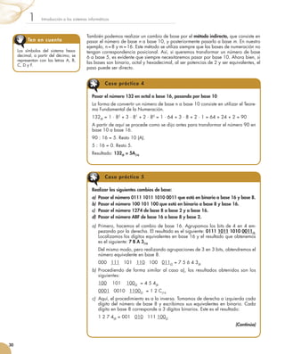 También podemos realizar un cambio de base por el método indirecto, que consiste en
pasar el número de base n a base 10, y posteriormente pasarlo a base m. En nuestro
ejemplo, n = 8 y m = 16. Este método se utiliza siempre que las bases de numeración no
tengan correspondencia posicional. Así, si queremos transformar un número de base
6 a base 5, es evidente que siempre necesitaremos pasar por base 10. Ahora bien, si
las bases son binario, octal y hexadecimal, al ser potencias de 2 y ser equivalentes, el
paso puede ser directo.
Introducción a los sistemas informáticos1
30
Pasar el número 132 en octal a base 16, pasando por base 10
La forma de convertir un número de base n a base 10 consiste en utilizar el Teore-
ma Fundamental de la Numeración.
132(8
= 1 · 82
+ 3 · 81
+ 2 · 80
= 1 · 64 + 3 · 8 + 2 · 1 = 64 + 24 + 2 = 90
A partir de aquí se procede como se dijo antes para transformar el número 90 en
base 10 a base 16.
90 : 16 = 5. Resto 10 (A).
5 : 16 = 0. Resto 5.
Resultado: 132(8 = 5A(16
Realizar los siguientes cambios de base:
a)	 Pasar el número 0111 1011 1010 0011 que está en binario a base 16 y base 8.
b)	 Pasar el número 100 101 100 que está en binario a base 8 y base 16.
c)	 Pasar el número 1274 de base 8 a base 2 y a base 16.
d)	 Pasar el número ABF de base 16 a base 8 y base 2.
a)	 Primero, hacemos el cambio de base 16. Agrupamos los bits de 4 en 4 em-
pezando por la derecha. El resultado es el siguiente: 0111 1011 1010 0011(2.
Localizamos los dígitos equivalentes en base 16 y el resultado que obtenemos
es el siguiente: 7 B A 3(16
	 Del mismo modo, pero realizando agrupaciones de 3 en 3 bits, obtendremos el
número equivalente en base 8.
	 000   111   101   110   100   011(2
= 7 5 6 4 3(8
b)	 Procediendo de forma similar al caso a), los resultados obtenidos son los
siguientes:
	 100    101    100(2  = 4 5 4(8
	 0001   0010   1100(2  = 1 2 C(16
c)	 Aquí, el procedimiento es a la inversa. Tomamos de derecha a izquierda cada
dígito del número de base 8 y escribimos sus equivalentes en binario. Cada
dígito en base 8 corresponde a 3 dígitos binarios. Este es el resultado:
	 1 2 7 4(8 = 001   010   111 100(2
(Continúa)
Caso práctico 4
Caso práctico 5
Los símbolos del sistema hexa-
decimal, a partir del décimo, se
representan con las letras A, B,
C, D y F.
Ten en cuenta
 
